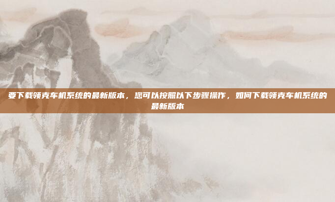 要下载领克车机系统的最新版本，您可以按照以下步骤操作，如何下载领克车机系统的最新版本