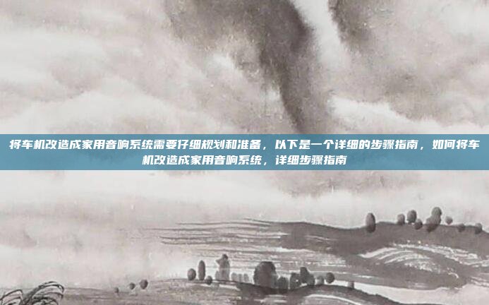 将车机改造成家用音响系统需要仔细规划和准备，以下是一个详细的步骤指南，如何将车机改造成家用音响系统，详细步骤指南