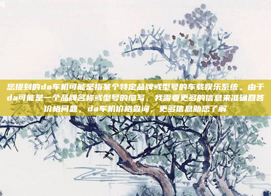 您提到的da车机可能是指某个特定品牌或型号的车载娱乐系统。由于da可能是一个品牌名称或型号的缩写，我需要更多的信息来准确回答价格问题，da车机价格查询，更多信息助您了解