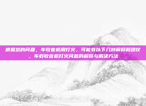 根据您的问题，车收音机用打火，可能有以下几种解释和建议，车载收音机打火问题的解释与解决方法