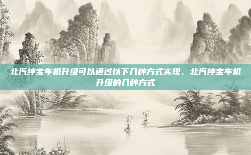 北汽绅宝车机升级可以通过以下几种方式实现，北汽绅宝车机升级的几种方式