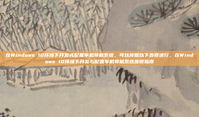 在Windows 10环境下开发或配置车机导航系统，可以按照以下步骤进行，在Windows 10环境下开发与配置车机导航系统步骤指南
