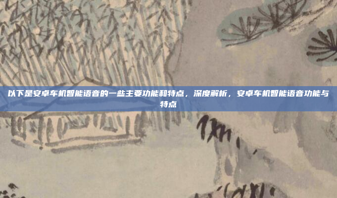 以下是安卓车机智能语音的一些主要功能和特点，深度解析，安卓车机智能语音功能与特点
