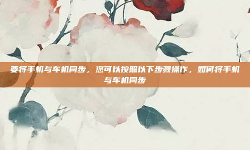 要将手机与车机同步，您可以按照以下步骤操作，如何将手机与车机同步