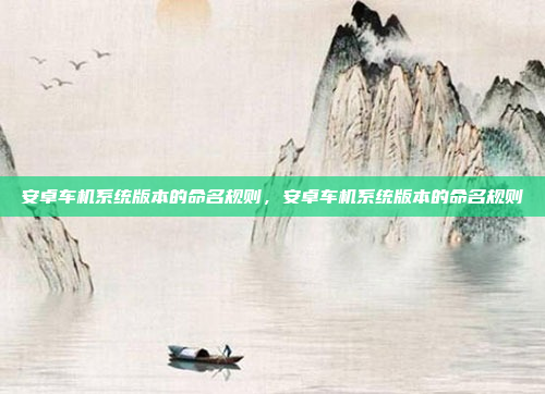 安卓车机系统版本的命名规则,安卓车机系统版本的命名规则