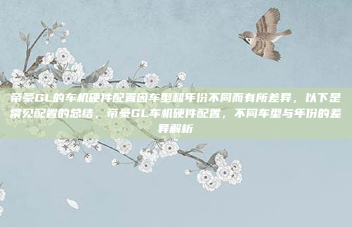 帝豪GL的车机硬件配置因车型和年份不同而有所差异，以下是常见配置的总结，帝豪GL车机硬件配置，不同车型与年份的差异解析