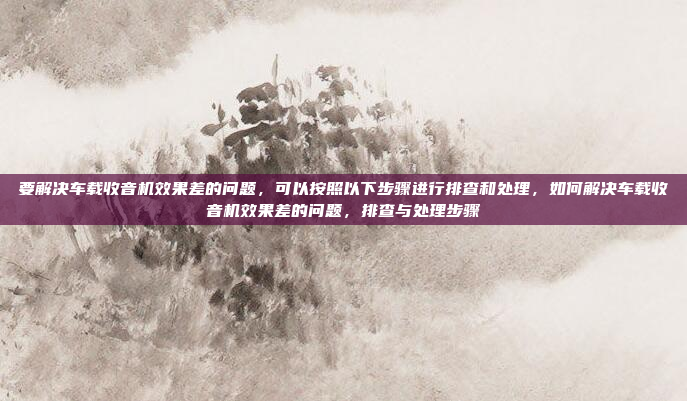 要解决车载收音机效果差的问题,可以按照以下步骤进行排查和处理,如何解决车载收音机效果差的问题,排查与处理步骤