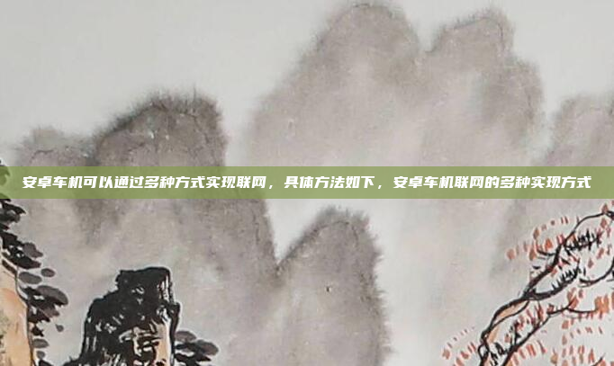 安卓车机可以通过多种方式实现联网，具体方法如下，安卓车机联网的多种实现方式
