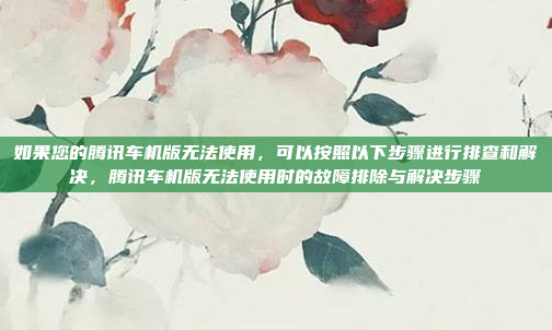 如果您的腾讯车机版无法使用，可以按照以下步骤进行排查和解决，腾讯车机版无法使用时的故障排除与解决步骤