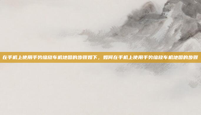 在手机上使用手势缩放车机地图的步骤如下，如何在手机上使用手势缩放车机地图的步骤