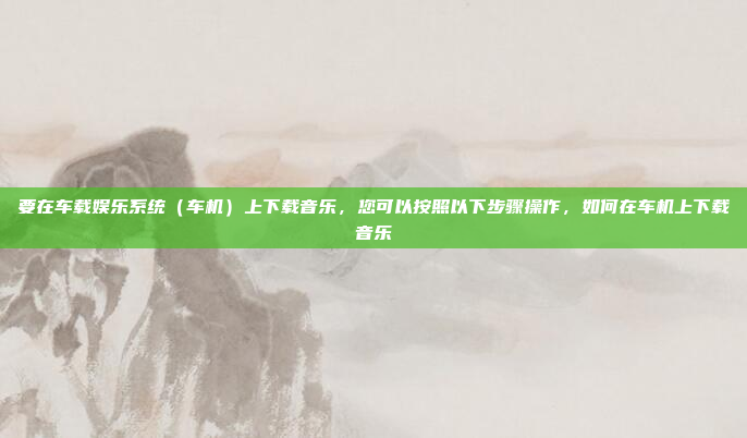要在车载娱乐系统（车机）上下载音乐，您可以按照以下步骤操作，如何在车机上下载音乐