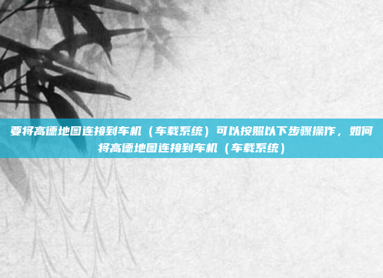 要将高德地图连接到车机（车载系统）可以按照以下步骤操作，如何将高德地图连接到车机（车载系统）