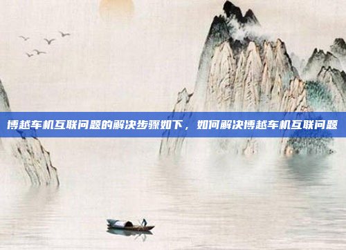 博越车机互联问题的解决步骤如下，如何解决博越车机互联问题