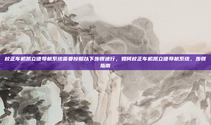 校正车机凯立德导航系统需要按照以下步骤进行，如何校正车机凯立德导航系统，步骤指南
