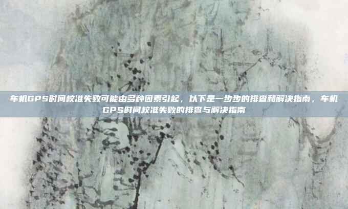 车机GPS时间校准失败可能由多种因素引起,以下是一步步的排查和解决指南,车机GPS时间校准失败的排查与解决指南