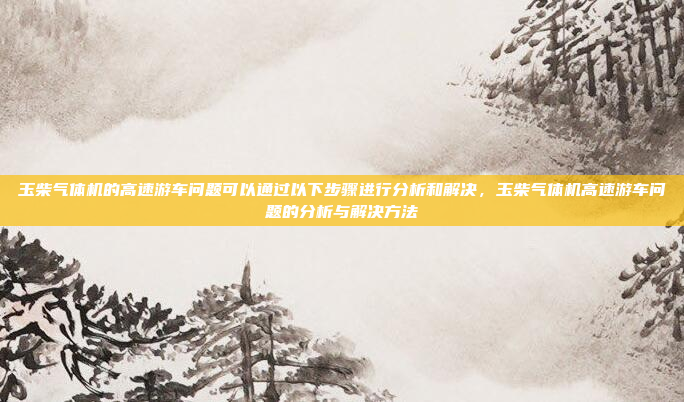 玉柴气体机的高速游车问题可以通过以下步骤进行分析和解决,玉柴气体机高速游车问题的分析与解决方法