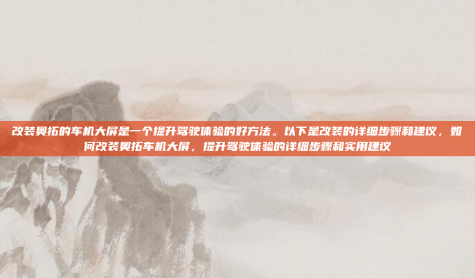 改装奥拓的车机大屏是一个提升驾驶体验的好方法。以下是改装的详细步骤和建议，如何改装奥拓车机大屏，提升驾驶体验的详细步骤和实用建议