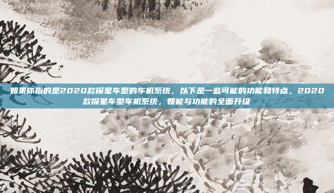 如果你指的是2020款探星车型的车机系统，以下是一些可能的功能和特点，2020款探星车型车机系统，智能与功能的全面升级