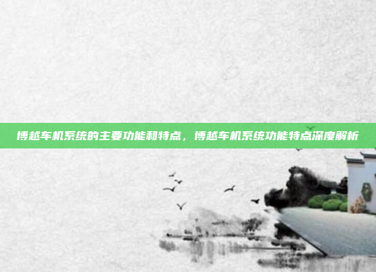 博越车机系统的主要功能和特点，博越车机系统功能特点深度解析