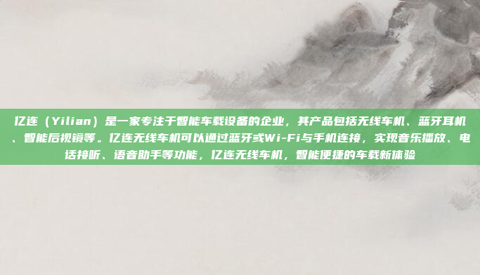 亿连（Yilian）是一家专注于智能车载设备的企业，其产品包括无线车机、蓝牙耳机、智能后视镜等。亿连无线车机可以通过蓝牙或Wi-Fi与手机连接，实现音乐播放、电话接听、语音助手等功能，亿连无线车机，智能便捷的车载新体验