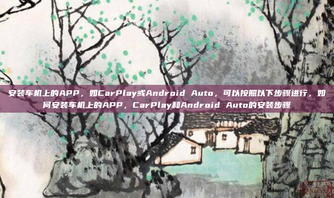 安装车机上的APP，如CarPlay或Android Auto，可以按照以下步骤进行，如何安装车机上的APP，CarPlay和Android Auto的安装步骤