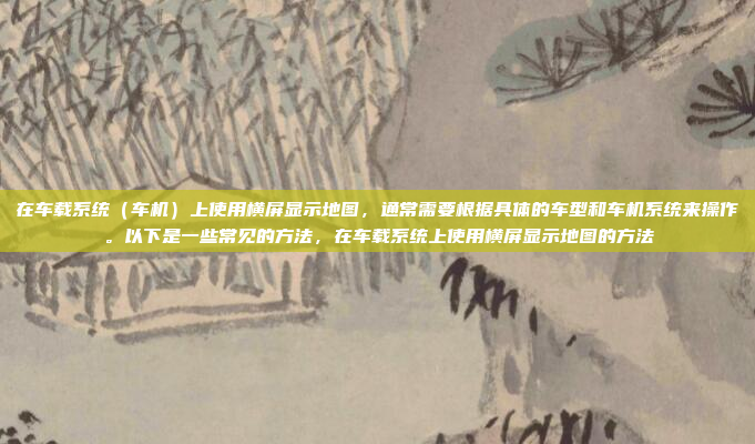 在车载系统（车机）上使用横屏显示地图，通常需要根据具体的车型和车机系统来操作。以下是一些常见的方法，在车载系统上使用横屏显示地图的方法