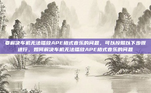 要解决车机无法播放APE格式音乐的问题，可以按照以下步骤进行，如何解决车机无法播放APE格式音乐的问题