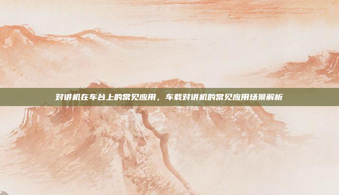 对讲机在车台上的常见应用，车载对讲机的常见应用场景解析