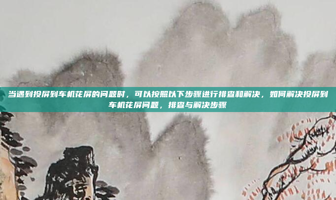 当遇到投屏到车机花屏的问题时，可以按照以下步骤进行排查和解决，如何解决投屏到车机花屏问题，排查与解决步骤