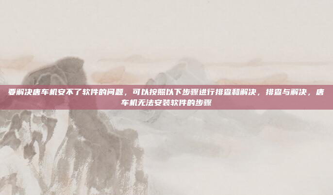 要解决唐车机安不了软件的问题，可以按照以下步骤进行排查和解决，排查与解决，唐车机无法安装软件的步骤