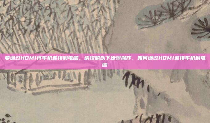 要通过HDMI将车机连接到电脑，请按照以下步骤操作，如何通过HDMI连接车机到电脑
