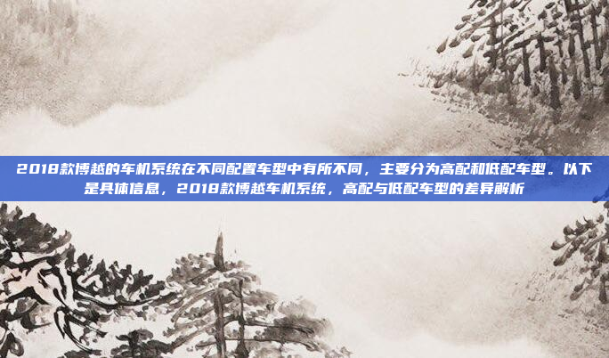 2018款博越的车机系统在不同配置车型中有所不同，主要分为高配和低配车型。以下是具体信息，2018款博越车机系统，高配与低配车型的差异解析