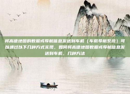 将高德地图的数据或导航信息发送到车机（车载导航系统）可以通过以下几种方式实现，如何将高德地图数据或导航信息发送到车机，几种方法