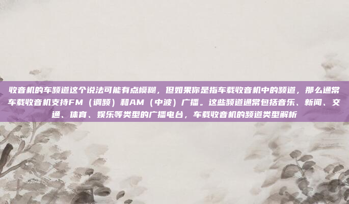 收音机的车频道这个说法可能有点模糊，但如果你是指车载收音机中的频道，那么通常车载收音机支持FM（调频）和AM（中波）广播。这些频道通常包括音乐、新闻、交通、体育、娱乐等类型的广播电台，车载收音机的频道类型解析