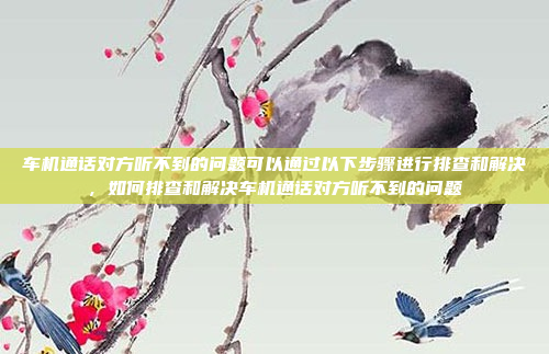车机通话对方听不到的问题可以通过以下步骤进行排查和解决,如何排查和解决车机通话对方听不到的问题