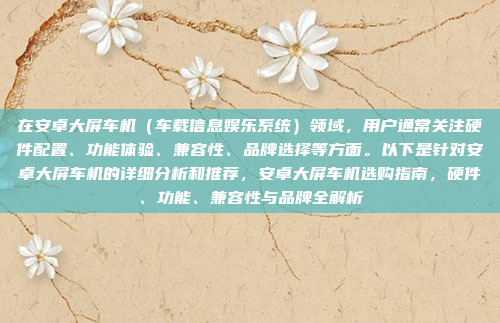 在安卓大屏车机（车载信息娱乐系统）领域，用户通常关注硬件配置、功能体验、兼容性、品牌选择等方面。以下是针对安卓大屏车机的详细分析和推荐，安卓大屏车机选购指南，硬件、功能、兼容性与品牌全解析