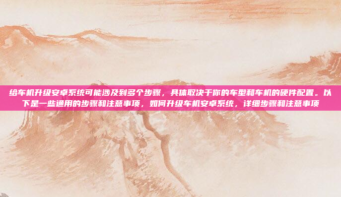 给车机升级安卓系统可能涉及到多个步骤，具体取决于你的车型和车机的硬件配置。以下是一些通用的步骤和注意事项，如何升级车机安卓系统，详细步骤和注意事项