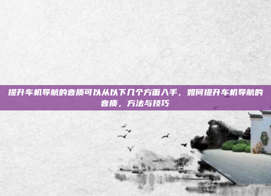 提升车机导航的音质可以从以下几个方面入手,如何提升车机导航的音质,方法与技巧