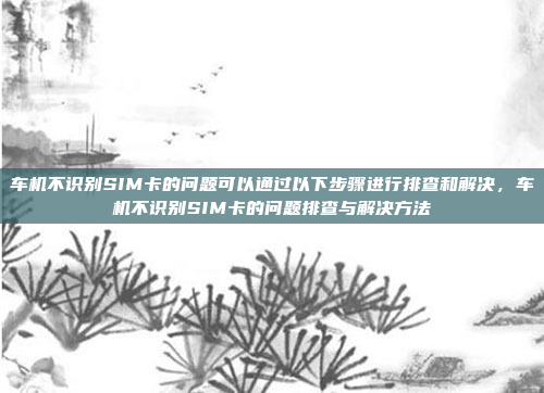 车机不识别SIM卡的问题可以通过以下步骤进行排查和解决，车机不识别SIM卡的问题排查与解决方法