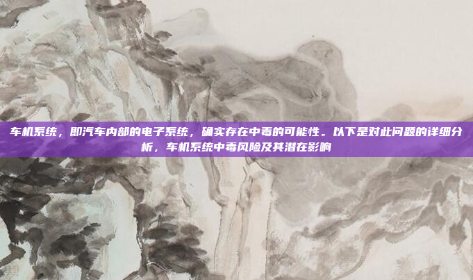车机系统，即汽车内部的电子系统，确实存在中毒的可能性。以下是对此问题的详细分析，车机系统中毒风险及其潜在影响