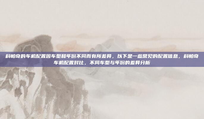 科帕奇的车机配置因车型和年份不同而有所差异，以下是一些常见的配置信息，科帕奇车机配置对比，不同车型与年份的差异分析