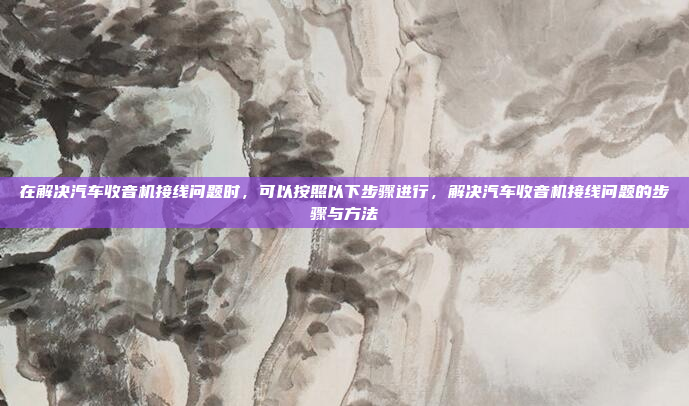 在解决汽车收音机接线问题时，可以按照以下步骤进行，解决汽车收音机接线问题的步骤与方法