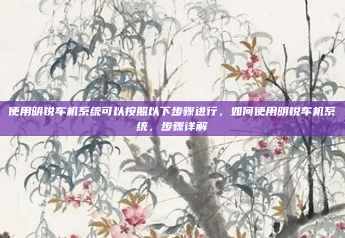 使用明锐车机系统可以按照以下步骤进行，如何使用明锐车机系统，步骤详解