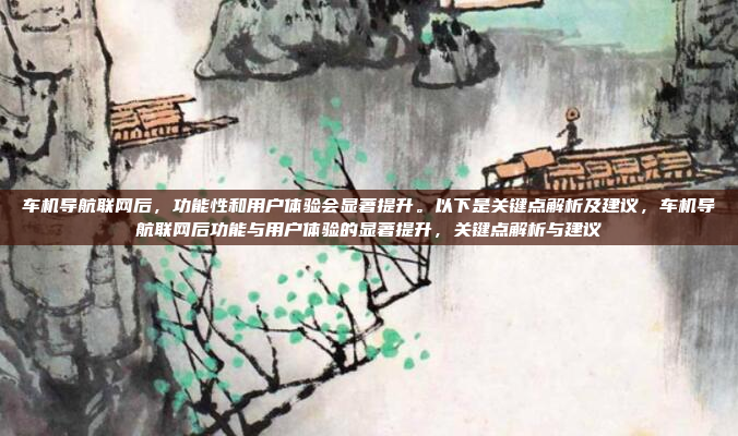 车机导航联网后，功能性和用户体验会显著提升。以下是关键点解析及建议，车机导航联网后功能与用户体验的显著提升，关键点解析与建议
