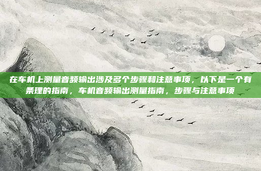 在车机上测量音频输出涉及多个步骤和注意事项,以下是一个有条理的指南,车机音频输出测量指南,步骤与注意事项