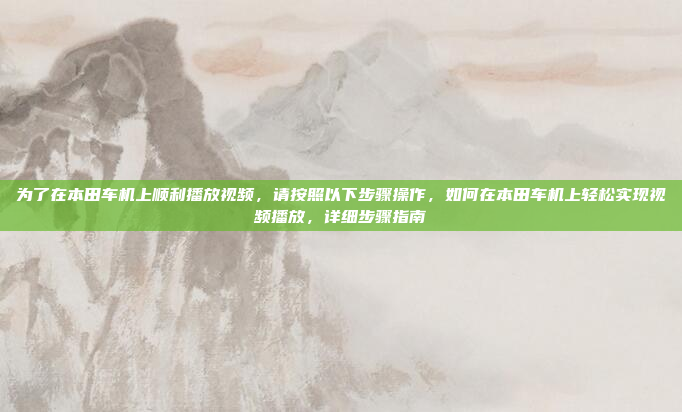 为了在本田车机上顺利播放视频，请按照以下步骤操作，如何在本田车机上轻松实现视频播放，详细步骤指南
