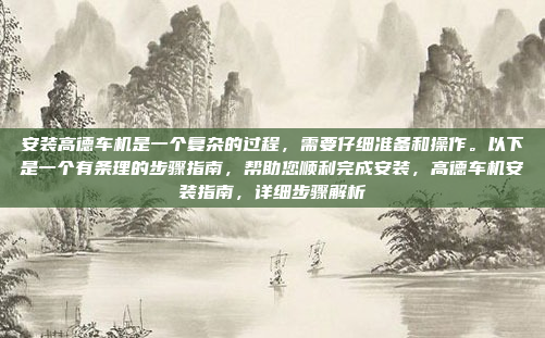 安装高德车机是一个复杂的过程，需要仔细准备和操作。以下是一个有条理的步骤指南，帮助您顺利完成安装，高德车机安装指南，详细步骤解析