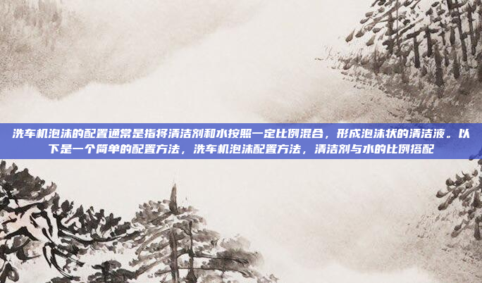 洗车机泡沫的配置通常是指将清洁剂和水按照一定比例混合，形成泡沫状的清洁液。以下是一个简单的配置方法，洗车机泡沫配置方法，清洁剂与水的比例搭配