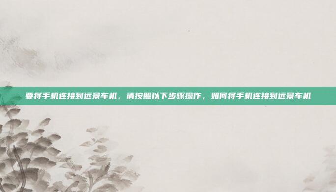 要将手机连接到远景车机，请按照以下步骤操作，如何将手机连接到远景车机