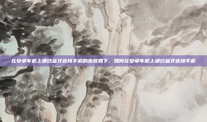 在安卓车机上通过蓝牙连接手机的步骤如下，如何在安卓车机上通过蓝牙连接手机